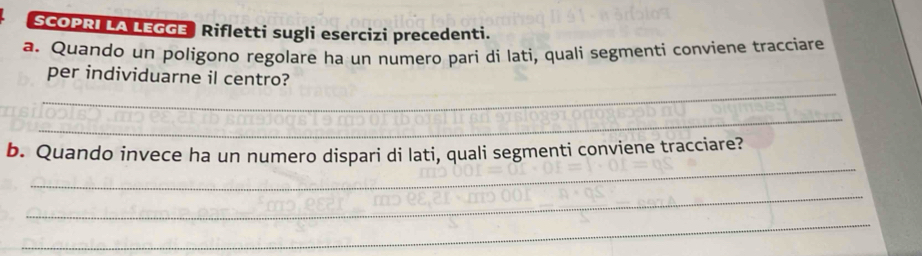 SCOPRI LA LEGGE Rifletti sugli esercizi precedenti. 
a. Quando un poligono regolare ha un numero pari di lati, quali segmenti conviene tracciare 
_ 
per individuarne il centro? 
_ 
_ 
b. Quando invece ha un numero dispari di lati, quali segmenti conviene tracciare? 
_ 
_