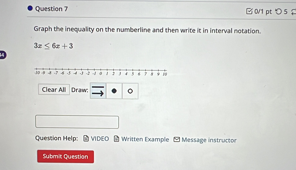 つ 5 
Graph the inequality on the numberline and then write it in interval notation.
3x≤ 6x+3
14 
Clear All Draw: 
。 
Question Help: VIDEO Written Example - Message instructor 
Submit Question