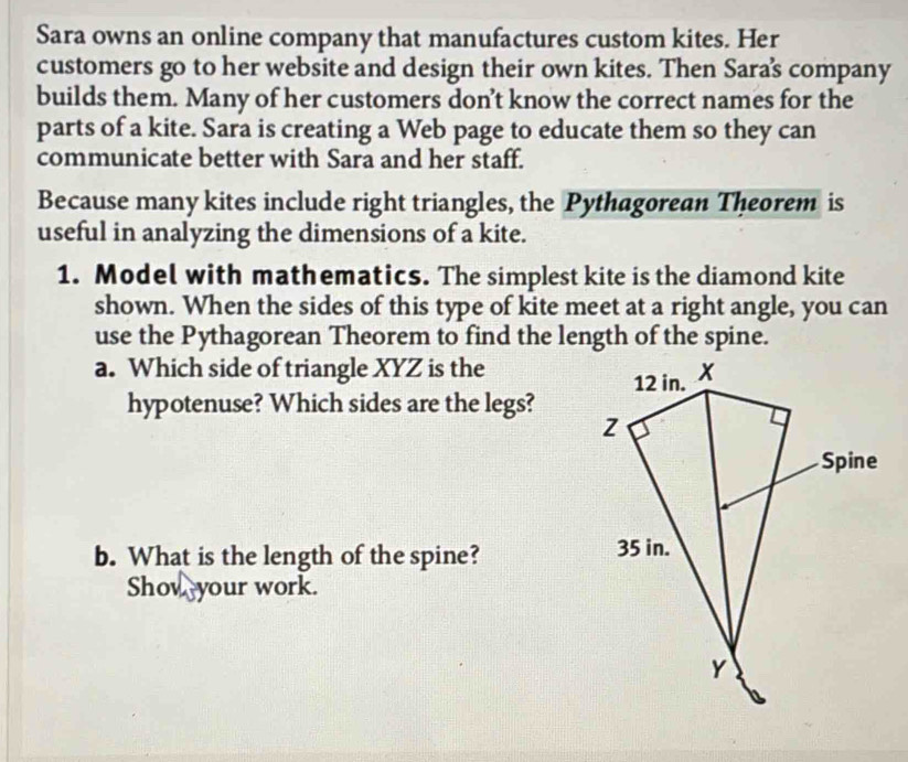 Sara owns an online company that manufactures custom kites. Her 
customers go to her website and design their own kites. Then Saras company 
builds them. Many of her customers don’t know the correct names for the 
parts of a kite. Sara is creating a Web page to educate them so they can 
communicate better with Sara and her staff. 
Because many kites include right triangles, the Pythagorean Theorem is 
useful in analyzing the dimensions of a kite. 
1. Model with mathematics. The simplest kite is the diamond kite 
shown. When the sides of this type of kite meet at a right angle, you can 
use the Pythagorean Theorem to find the length of the spine. 
a. Which side of triangle XYZ is the 
hypotenuse? Which sides are the legs? 
b. What is the length of the spine? 
Shov your work.