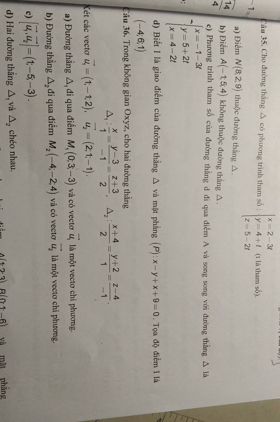 Cho đường thắng △ cd phương trình tham số : beginarrayl x=2-3t y=4+t z=5-2tendarray. (t là tham số).
-1=
a) Điểm N(8;2;9) thuộc đường thắng △.
 14/4  b) Điểm A(-1;5;4) không thuộc đường thẳng △.
c) Phương trình tham số của đường thẳng d đi qua điểm A và song song với đường thẳng △ Idot a
: beginarrayl x=-1-3t y=5+2t x=4-2tendarray.
d) Biết I là giao điểm của đường thẳng △ v à mặt phẳng (P):x-y+x+9=0.  Tọa độ điểm I là
(-4;6;1)
Câu 36. Trong không gian Oxyz, cho hai đường thắng
△ _1: x/1 = (y-3)/-1 = (z+3)/2 ,△ _2: (x+4)/2 = (y+2)/1 = (z-4)/-1 .
Xét các vectơ vector u_1=(1;-1;2),vector u_2=(2;1;-1).
a) Đường thẳng △ đi qua điểm M_1(0;3;-3) và có vectơ vector u_1 là một vectơ chỉ phương.
b) Đường thắng △ _2 đi qua điểm M_2(-4;-2;4) và có vectơ vector u_2 là một vectơ chỉ phương.
c) [vector u_1,vector u_2]=(1;-5;-3).
d) Hai đường thắng △, và △ _2 chéo nhau.
4(1· 2· 3)B(0· 1· -6) và mặt phẳng