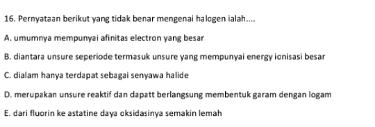 Pernyataan berikut yang tidak benar mengenai halogen ialah....
A. umumnya mempunyai afinitas electron yang besar
B. diantara unsure seperiode termasuk unsure yang mempunyai energy ionisasi besar
C. dialam hanya terdapat sebagai senyawa halide
D. merupakan unsure reaktif dan dapatt berlangsung membentuk garam dengan logam
E. dari fluorin ke astatine daya oksidasinya semakin lemah