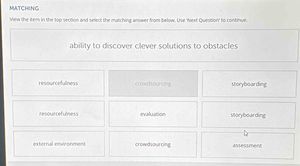 MATCHING
View the item in the top section and select the matching answer from below. Use 'Next Question' to continue.
ability to discover clever solutions to obstacles
resourcefulness crowdsourcing storyboarding
resourcefulness evaluation storyboarding
external environment crowdsourcing assessment