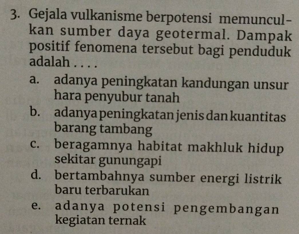 Gejala vulkanisme berpotensi memuncul-
kan sumber daya geotermal. Dampak
positif fenomena tersebut bagi penduduk
adalah . . . .
a. adanya peningkatan kandungan unsur
hara penyubur tanah
b. adanya peningkatan jenis dan kuantitas
barang tambang
c. beragamnya habitat makhluk hidup
sekitar gunungapi
d. bertambahnya sumber energi listrik
baru terbarukan
e. adanya potensi pengembangan
kegiatan ternak