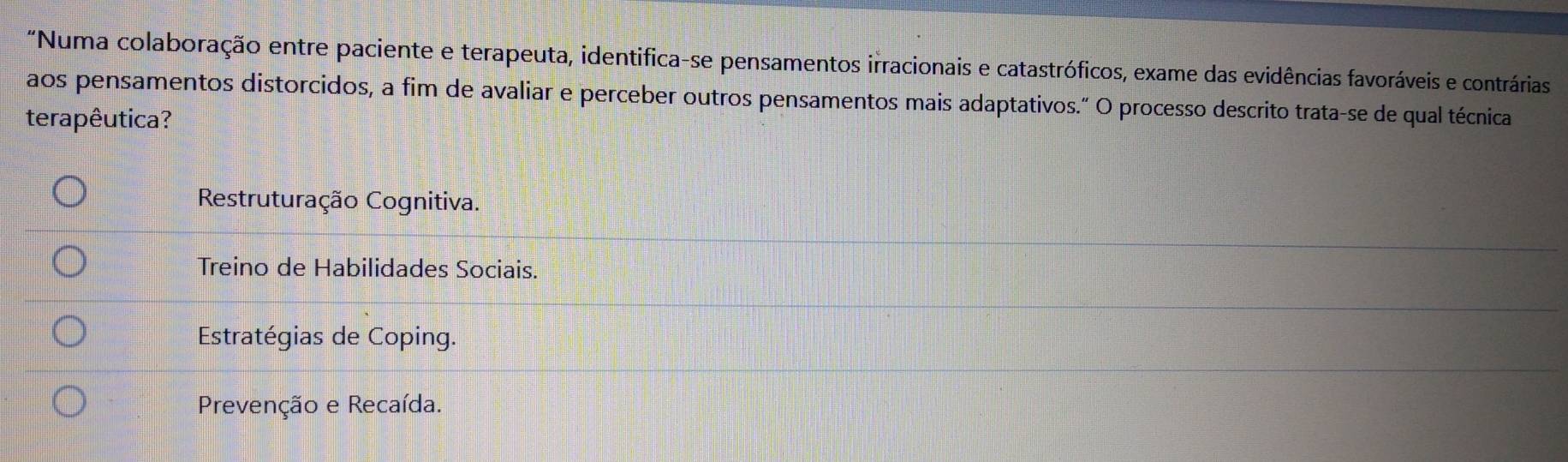 "Numa colaboração entre paciente e terapeuta, identifica-se pensamentos irracionais e catastróficos, exame das evidências favoráveis e contrárias
aos pensamentos distorcidos, a fim de avaliar e perceber outros pensamentos mais adaptativos.” O processo descrito trata-se de qual técnica
terapêutica?
Restruturação Cognitiva.
Treino de Habilidades Sociais.
Estratégias de Coping.
Prevenção e Recaída.