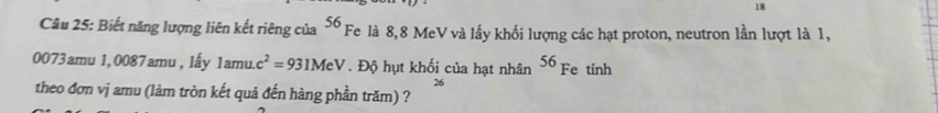 Biết năng lượng liên kết riêng của ố Fe là 8, 8 MeV và lấy khối lượng các hạt proton, neutron lần lượt là 1,
0073amu 1,0087amu , lấy 1amu.c^2=931MeV. Độ hụt khối của hạt nhân 56 Fe tính 
26 
theo đơn vị amu (làm tròn kết quả đến hàng phần trăm) ?