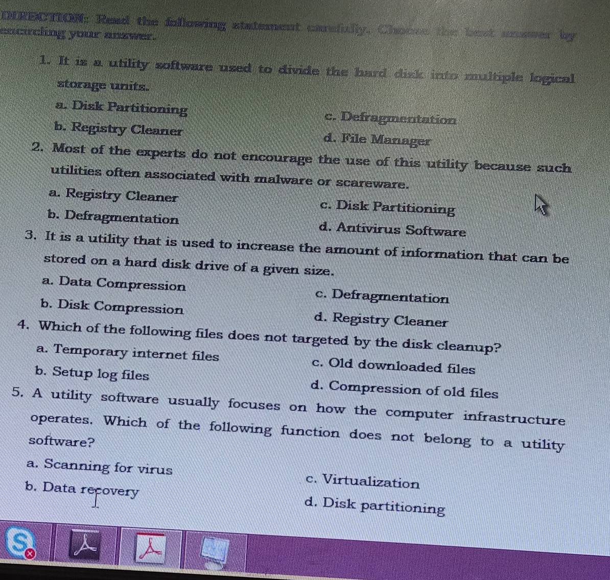 DIRECTION: Read the following statement carafully. Choose the best ucsser by
ancircling your answer.
1. It is a utility software used to divide the hard disk into multiple logical
storage units.
a. Disk Partitioning c. Defragmentation
b. Registry Cleaner d. File Manager
2. Most of the experts do not encourage the use of this utility because such
utilities often associated with malware or scareware.
a. Registry Cleaner c. Disk Partitioning
b. Defragmentation d. Antivirus Software
3. It is a utility that is used to increase the amount of information that can be
stored on a hard disk drive of a given size.
a. Data Compression c. Defragmentation
b. Disk Compression d. Registry Cleaner
4. Which of the following files does not targeted by the disk cleanup?
a. Temporary internet files c. Old downloaded files
b. Setup log files d. Compression of old files
5. A utility software usually focuses on how the computer infrastructure
operates. Which of the following function does not belong to a utility
software?
a. Scanning for virus c. Virtualization
b. Data recovery d. Disk partitioning