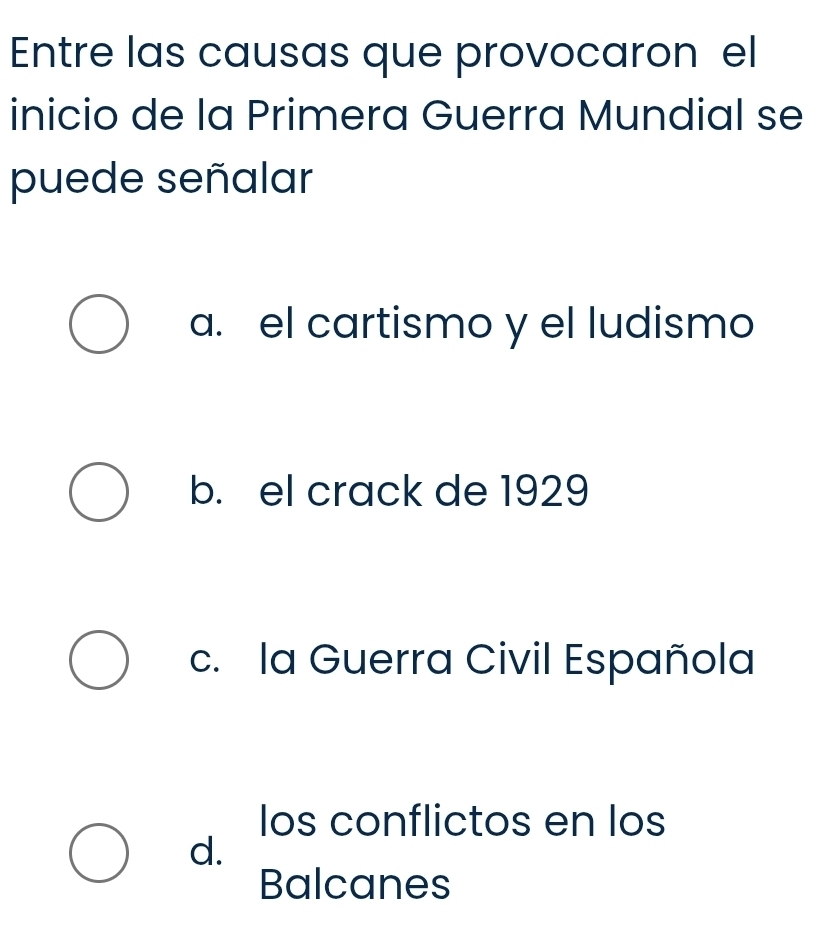 Entre las causas que provocaron el
inicio de la Primera Guerra Mundial se
puede señalar
a. el cartismo y el ludismo
b. el crack de 1929
c. la Guerra Civil Española
los conflictos en los
d.
Balcanes