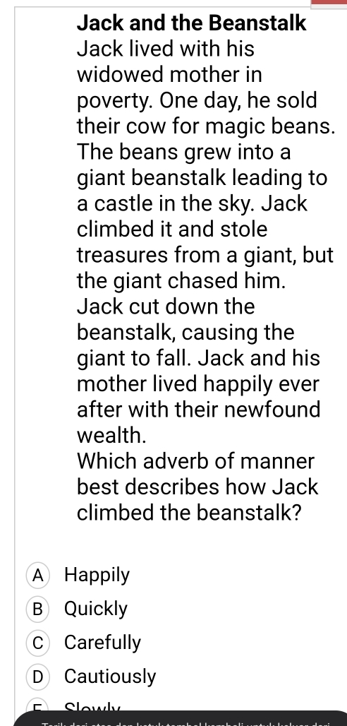 Jack and the Beanstalk
Jack lived with his
widowed mother in
poverty. One day, he sold
their cow for magic beans.
The beans grew into a
giant beanstalk leading to
a castle in the sky. Jack
climbed it and stole
treasures from a giant, but
the giant chased him.
Jack cut down the
beanstalk, causing the
giant to fall. Jack and his
mother lived happily ever
after with their newfound
wealth.
Which adverb of manner
best describes how Jack
climbed the beanstalk?
A Happily
B Quickly
C Carefully
D Cautiously
E Slowly