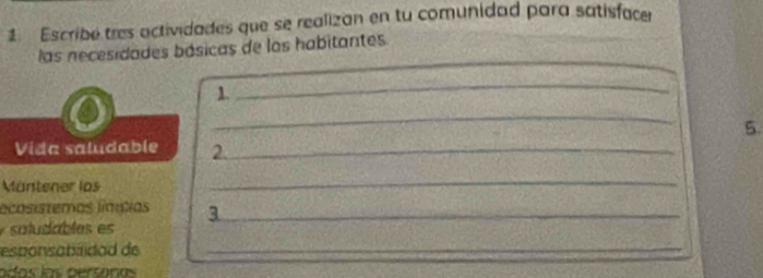 Escribé tres actividades que se realizan en tu comunidad para satisfacer 
_ 
las necesidades básicas de los habitantes. 
1. 
_ 
_ 
5. 
Vida saludable 2._ 
Mäntener los 
_ 
lecosistemos límpias 3_ 
so ludables es 
esponsabidad de_ 
adas las personas