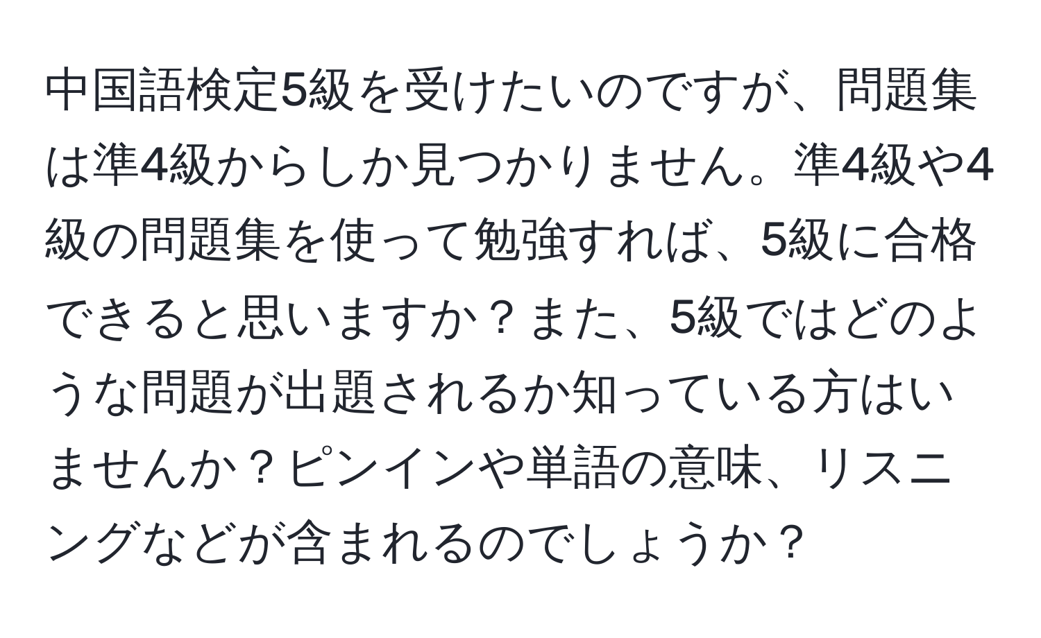 中国語検定5級を受けたいのですが、問題集は準4級からしか見つかりません。準4級や4級の問題集を使って勉強すれば、5級に合格できると思いますか？また、5級ではどのような問題が出題されるか知っている方はいませんか？ピンインや単語の意味、リスニングなどが含まれるのでしょうか？