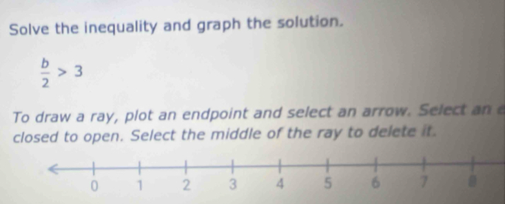 Solve the inequality and graph the solution.
 b/2 >3
To draw a ray, plot an endpoint and select an arrow. Select an 
closed to open. Select the middle of the ray to delete it.