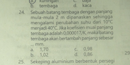 a küningan C. Daja
b. tembaga d. kaca
24. Sebuah batang tembaga dengan panjang
mula-mula 2 m dipanaskan sehingga
mengalami perubahan suhu dari 10°C
menjadi 40°C. Jika koefisien muai panjang
tembaga adalah 0,000017/K, maka batang
tembaga akan bertambah panjang sebesar
... mm.
a. 1,70 c. 0,98
b. 1,02 d. ⩾0,86
29
25. Sekeping aluminium berbentuk persegi