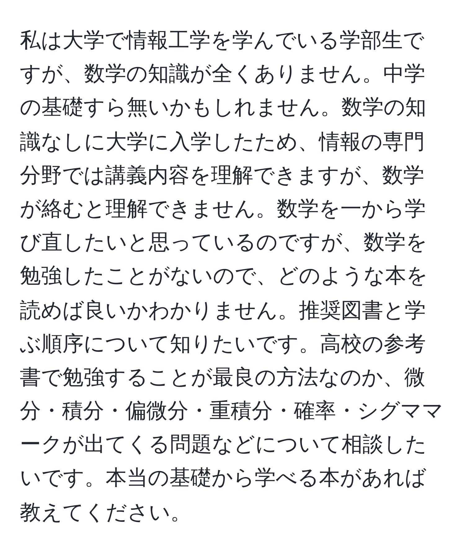 私は大学で情報工学を学んでいる学部生ですが、数学の知識が全くありません。中学の基礎すら無いかもしれません。数学の知識なしに大学に入学したため、情報の専門分野では講義内容を理解できますが、数学が絡むと理解できません。数学を一から学び直したいと思っているのですが、数学を勉強したことがないので、どのような本を読めば良いかわかりません。推奨図書と学ぶ順序について知りたいです。高校の参考書で勉強することが最良の方法なのか、微分・積分・偏微分・重積分・確率・シグママークが出てくる問題などについて相談したいです。本当の基礎から学べる本があれば教えてください。