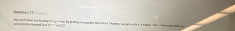 Sue and Sean are having a tug-of-war by pulling on opposite ends of a 6.0-kg rope. Sue pulls with a 15-N force. What is Sean's force if the rope 
accelerates toward Sue at 2.0 m/s2?