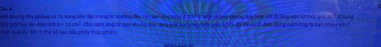 Một khung dây phẳng có 10 vòng dây đặt trong từ trường đều có cảm ứng từ là 4 10^2 Mặt phẳng khung dây hợp với đường sức từ một góc 30°. Khung 
dây giới hạn lên diện tích S=10cm^2 Cho cảm ứng từ qua khung dây tăng gấp ba trong thời gian 0,01s độ lớn suất điện động cảm ứng là bao nhiêu vôn? 
(Kết quả lấy đến 2 chữ số sau dấu phẩy thập phân). 
Nhân dân ản