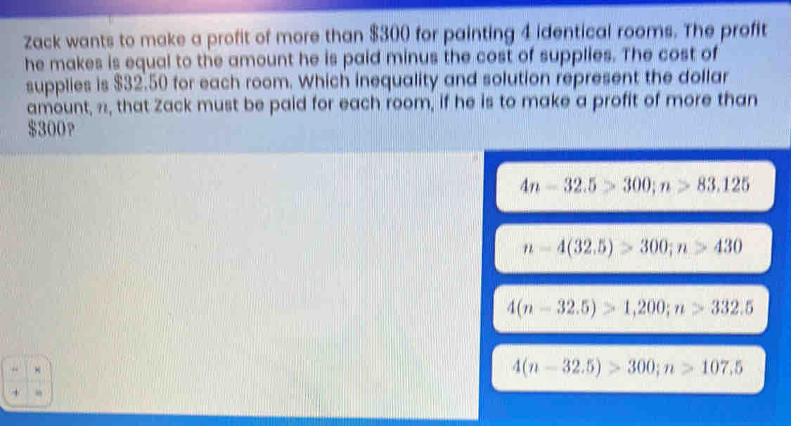 Zack wants to make a profit of more than $300 for painting 4 identical rooms. The profit
he makes is equal to the amount he is paid minus the cost of supplies. The cost of
supplies is $32.50 for each room. Which inequality and solution represent the dollar
amount, ½, that Zack must be paid for each room, if he is to make a profit of more than
$300?
4n-32.5>300; n>83.125
n-4(32.5)>300; n>430
4(n-32.5)>1,200; n>332.5
4(n-32.5)>300; n>107.5
+