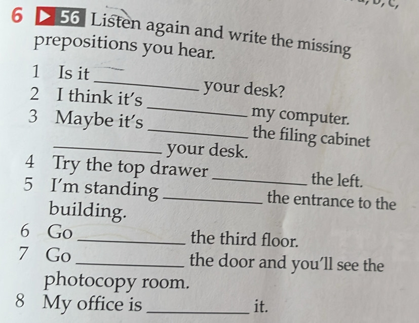 6 56 Listen again and write the missing 
prepositions you hear. 
1 Is it_ your desk? 
2 I think it's _my computer. 
3 Maybe it's _the filing cabinet 
your desk. 
4 Try the top drawer _the left. 
5 I'm standing _the entrance to the 
building. 
6 Go _the third floor. 
7 Go _the door and you’ll see the 
photocopy room. 
8 My office is _it.