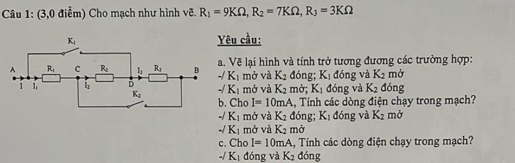 (3,0 điểm) Cho mạch như hình vẽ. R_1=9KOmega ,R_2=7KOmega ,R_3=3KOmega
êu cầu:
. Vẽ lại hình và tính trở tương đương các trường hợp:
-/K_1 mở và K_2 đóng; K_1 đóng và K_2 mở
mở và K_2 mở; K_1 đóng và K_2 đóng
-/K_1. Cho I=10mA , Tính các dòng điện chạy trong mạch?
-/K_1 mở và K_2 đóng; K_1 đóng và K_2 mở
-/ K_1 mở và K_2 mở
c. Cho I=10mA ,  Tính các dòng điện chạy trong mạch?
-/K_1 đóng và K_2 đóng