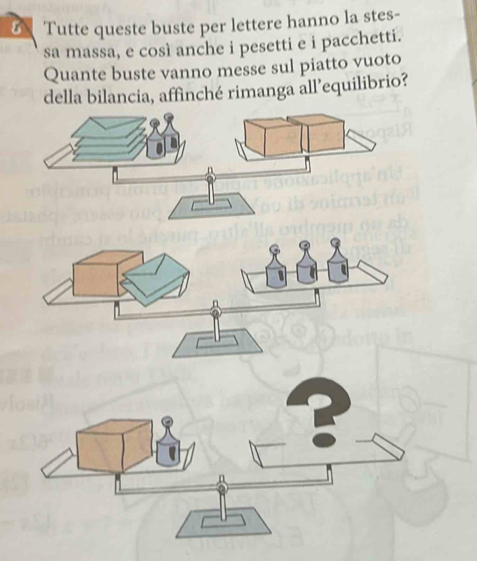 Tutte queste buste per lettere hanno la stes- 
sa massa, e così anche i pesetti e i pacchetti. 
Quante buste vanno messe sul piatto vuoto 
della bilancia, affinché rimanga all’equilibrio?