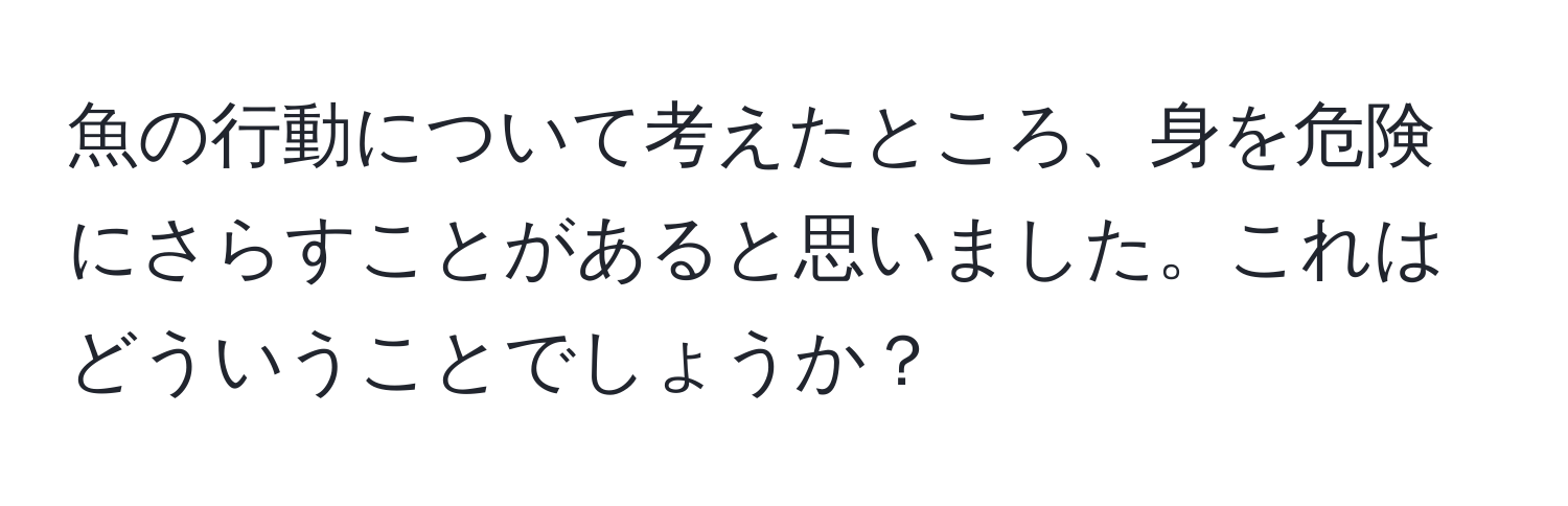 魚の行動について考えたところ、身を危険にさらすことがあると思いました。これはどういうことでしょうか？