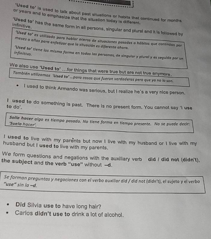 ‘Used to’ is used to talk about past situations or habits that continued for months 
or years and to emphasize that the situation today is different. 
infinitive. 
‘Used to’ has the same form in all persons, singular and plural and it is followed by 
"Used to" es utilizado para hablar acerco de situaciones pasados o hábitos que continúan por 
meses a años para enfatizar que la situación es diferente ahora. 
‘Used to’ tiene las misma forma en tadas las personas, de singular y plural y es seguida por un 
infinitivo. 
We also use ‘Used to’ ...for things that were true but are not true anymore. 
También utilizamos 'Used to" ...para cosas que fueron verdaderas pero que ya no lo son. 
I used to think Armando was serious, but I realize he's a very nice person. 
I used to do something is past. There is no present form. You cannot say 'I use 
to do'. 
Solía hacer algo es tiempo pasado. No tiene forma en tiempo presente. No se puede decir: 
'Suelo hacer'. 
I used to live with my parents but now I live with my husband or I live with my 
husband but I used to live with my parents. 
We form questions and negations with the auxiliary verb did / did not (didn't), 
the subject and the verb “use” without -d. 
Se forman preguntas y negaciones con el verbo auxiliar did / did not (didn’t), el sujeto y el verbo 
“use” sin la -d. 
Did Silvia use to have long hair? 
Carlos didn't use to drink a lot of alcohol.