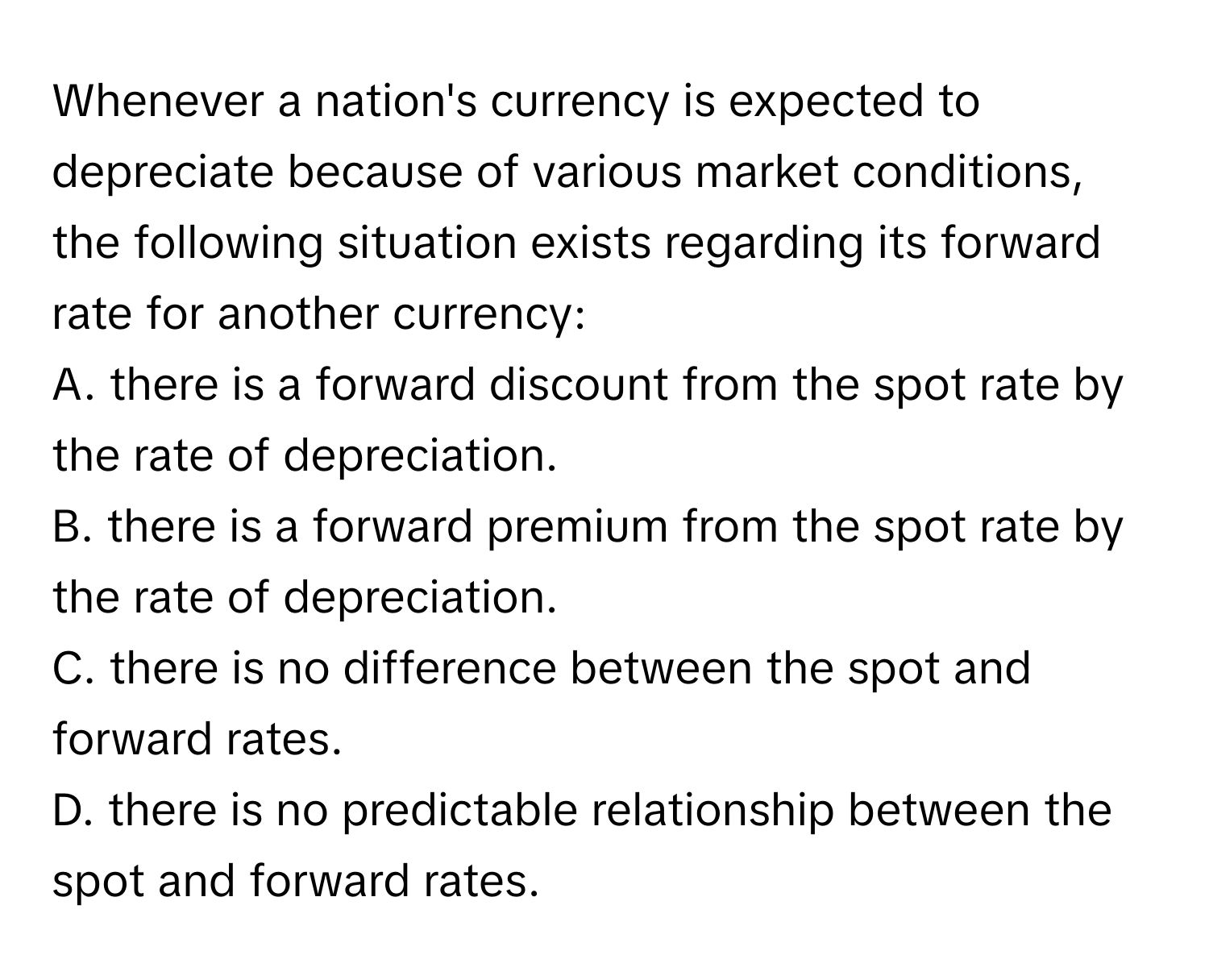 Whenever a nation's currency is expected to depreciate because of various market conditions, the following situation exists regarding its forward rate for another currency:

A. there is a forward discount from the spot rate by the rate of depreciation.
B. there is a forward premium from the spot rate by the rate of depreciation.
C. there is no difference between the spot and forward rates.
D. there is no predictable relationship between the spot and forward rates.