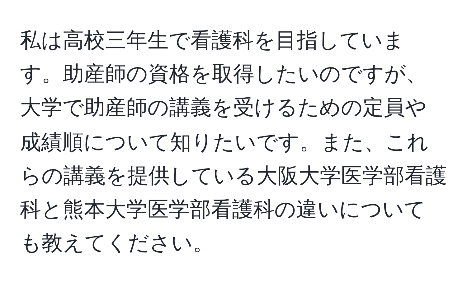 私は高校三年生で看護科を目指しています。助産師の資格を取得したいのですが、大学で助産師の講義を受けるための定員や成績順について知りたいです。また、これらの講義を提供している大阪大学医学部看護科と熊本大学医学部看護科の違いについても教えてください。