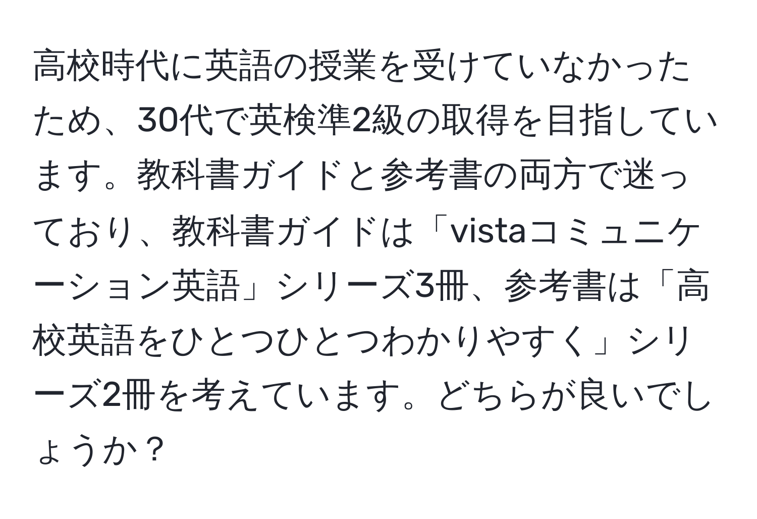 高校時代に英語の授業を受けていなかったため、30代で英検準2級の取得を目指しています。教科書ガイドと参考書の両方で迷っており、教科書ガイドは「vistaコミュニケーション英語」シリーズ3冊、参考書は「高校英語をひとつひとつわかりやすく」シリーズ2冊を考えています。どちらが良いでしょうか？