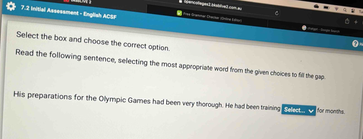 opencolleges2.bksblive2.com.au 
7.2 Initial Assessment - English ACSF 
Free Grammar Checker (Online Editor) chaligpt - Google Search 
Select the box and choose the correct option. 
Read the following sentence, selecting the most appropriate word from the given choices to fill the gap. 
His preparations for the Olympic Games had been very thorough. He had been training Select... for months.