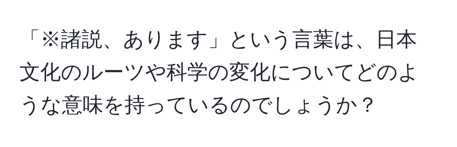 「※諸説、あります」という言葉は、日本文化のルーツや科学の変化についてどのような意味を持っているのでしょうか？