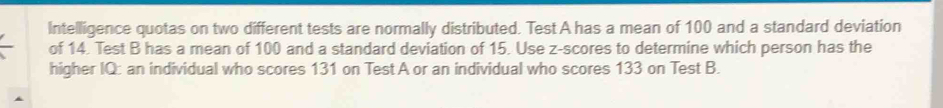 Intelligence quotas on two different tests are normally distributed. Test A has a mean of 100 and a standard deviation 
of 14. Test B has a mean of 100 and a standard deviation of 15. Use z-scores to determine which person has the 
higher IQ: an individual who scores 131 on Test A or an individual who scores 133 on Test B.