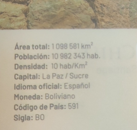 Área total: 1098581km^2
Población: 10 982 343 hab. 
Densidad: hab/Km^2
10 
Capital: La Paz / Sucre 
Idioma oficial: Español 
Moneda: Boliviano 
Código de País: 591
Sigla: BO