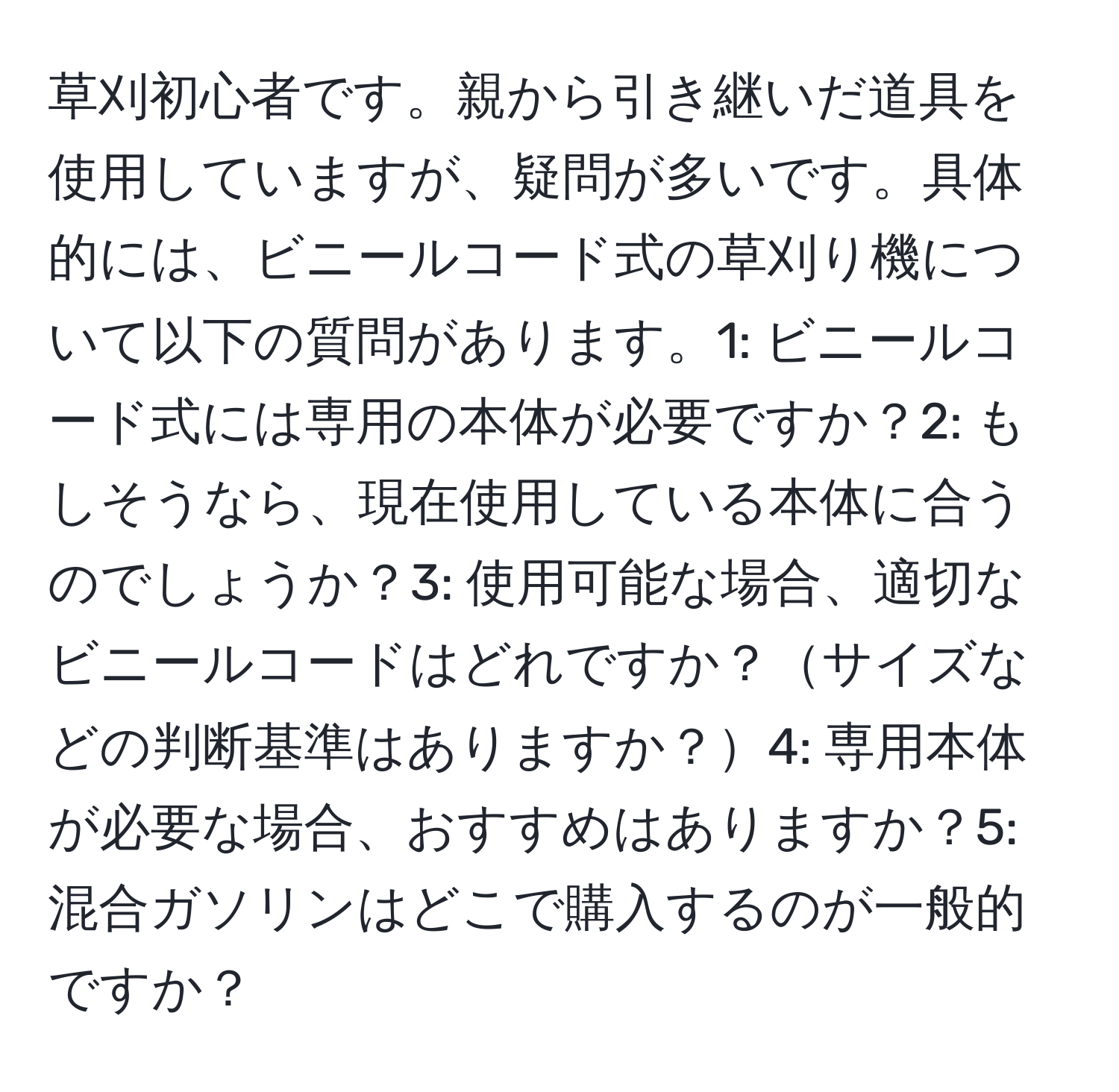 草刈初心者です。親から引き継いだ道具を使用していますが、疑問が多いです。具体的には、ビニールコード式の草刈り機について以下の質問があります。1: ビニールコード式には専用の本体が必要ですか？2: もしそうなら、現在使用している本体に合うのでしょうか？3: 使用可能な場合、適切なビニールコードはどれですか？サイズなどの判断基準はありますか？4: 専用本体が必要な場合、おすすめはありますか？5: 混合ガソリンはどこで購入するのが一般的ですか？