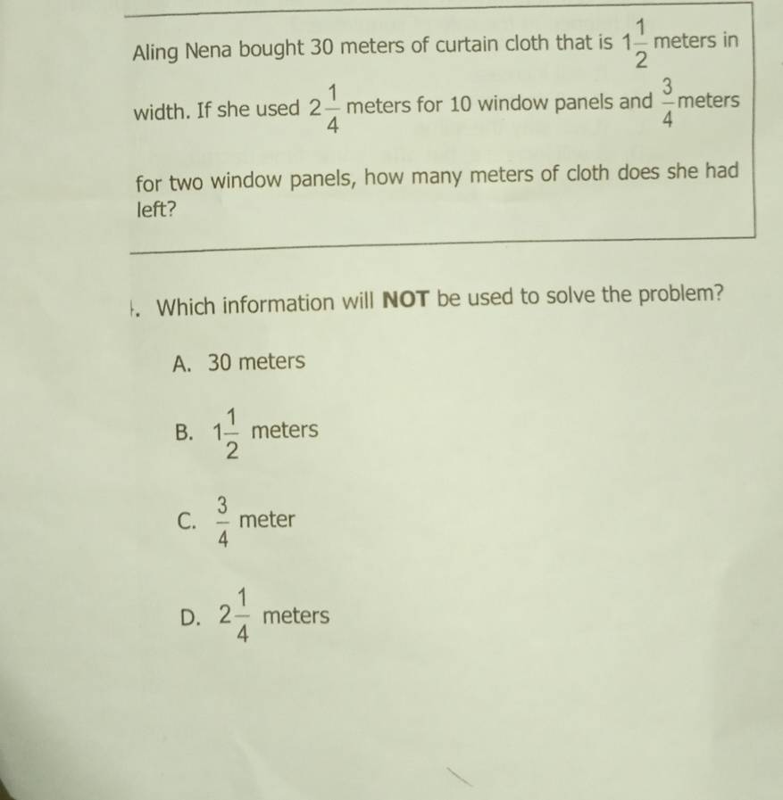 Aling Nena bought 30 meters of curtain cloth that is 1 1/2  meters in
width. If she used 2 1/4 meters for 10 window panels and  3/4  meters
for two window panels, how many meters of cloth does she had
left?
. Which information will NOT be used to solve the problem?
A. 30 meters
B. 1 1/2  meters
C.  3/4  meter
D. 2 1/4  meters