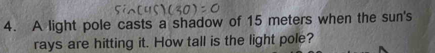 A light pole casts a shadow of 15 meters when the sun's 
rays are hitting it. How tall is the light pole?