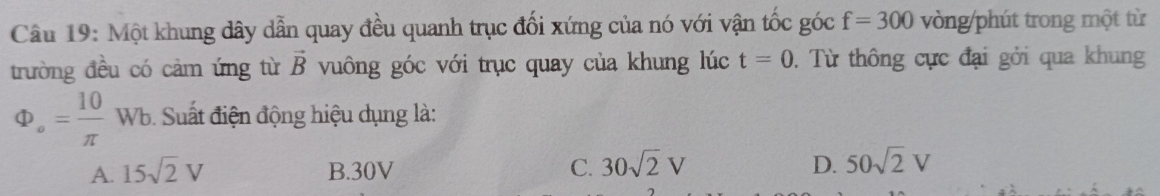 Một khung dây dẫn quay đều quanh trục đối xứng của nó với vận tốc góc f=300 vòng/phút trong một từ
t=0
trường đều có cảm ứng từ vuông góc với trục quay của khung lúc vector B. Từ thông cực đại gỏi qua khung
Phi _o= 10/π  Wb. Suất điện động hiệu dụng là:
A. 15sqrt(2)V B. 30V C. 30sqrt(2)V D. 50sqrt(2)V