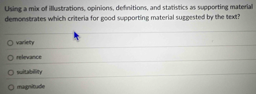 Using a mix of illustrations, opinions, defnitions, and statistics as supporting material
demonstrates which criteria for good supporting material suggested by the text?
variety
relevance
suitability
magnitude