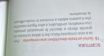 SCRITTURA 
15 Scrivi un testo descrittivo: una conquista Pen- 
sa a una conquista fisica che ti abbia richiesto un 
grande sforzo e descrivi le sensazioni provate. 
Usa metafore, similitudini, e altre figure retoriche 
che ti paiano adatte a mostrare in modo efficace 
la situazione.