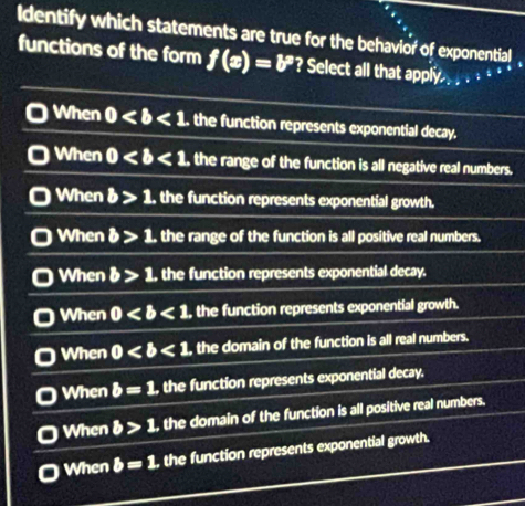 ldentify which statements are true for the behavior of exponential
functions of the form f(x)=b^p ? Select all that apply .
When 0 the function represents exponential decay.
When 0 the range of the function is all negative real numbers.
When b>1. the function represents exponential growth.
When b>1. the range of the function is all positive real numbers.
When b>1. , the function represents exponential decay.
When 0 , the function represents exponential growth.
When 0 , the domain of the function is all real numbers.
When b=1 , the function represents exponential decay.
When b>1 , the domain of the function is all positive real numbers,
When b=1 , the function represents exponential growth.