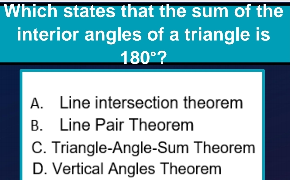 Which states that the sum of the
interior angles of a triangle is
180° 2
A. Line intersection theorem
B. Line Pair Theorem
C. Triangle-Angle-Sum Theorem
D. Vertical Angles Theorem