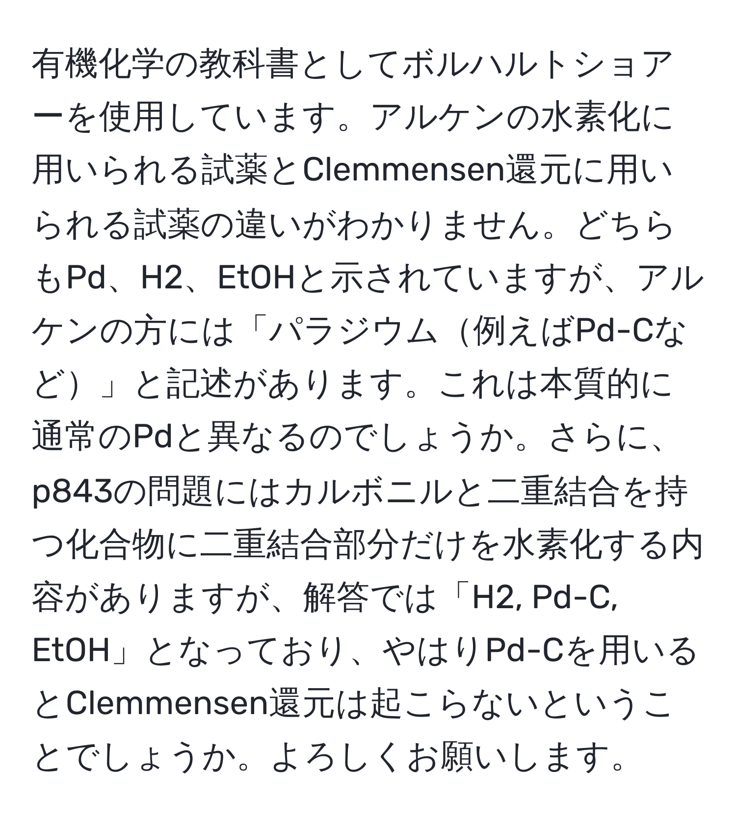 有機化学の教科書としてボルハルトショアーを使用しています。アルケンの水素化に用いられる試薬とClemmensen還元に用いられる試薬の違いがわかりません。どちらもPd、H2、EtOHと示されていますが、アルケンの方には「パラジウム例えばPd-Cなど」と記述があります。これは本質的に通常のPdと異なるのでしょうか。さらに、p843の問題にはカルボニルと二重結合を持つ化合物に二重結合部分だけを水素化する内容がありますが、解答では「H2, Pd-C, EtOH」となっており、やはりPd-Cを用いるとClemmensen還元は起こらないということでしょうか。よろしくお願いします。