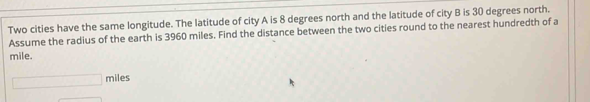 Two cities have the same longitude. The latitude of city A is 8 degrees north and the latitude of city B is 30 degrees north. 
Assume the radius of the earth is 3960 miles. Find the distance between the two cities round to the nearest hundredth of a
mile.
□ miles