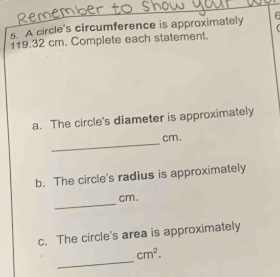 A circle's circumference is approximately 6
119.32 cm. Complete each statement. 
a. The circle's diameter is approximately 
_
cm. 
b. The circle's radius is approximately 
_
cm. 
c. The circle's area is approximately 
_
cm^2.