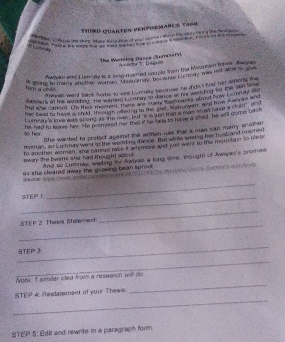 THIRD QUARTER PERfORMANCE TARM 
Mection. Cntique the story. Make so notime of your opinion about the story vaing the feremetio 
a toach. Fosow te steps that we have learng how to critique a volectue, focus on the characte 
at Lüman 
The Wedding Dance (Summary) 
Amador T. Daguió 
Awryao and Lumnay is a long-marred couple from the Mountain tribes. Awryao 
is going to manry another woman, Madulimay, because Lumnay was not able to give 
Awlyab went back home to see Lumnay because he didn't find her among the 
him a child 
dancers at his wedding. He wanted Lumnay to dance at his wedding for the last time 
but she cannot. On their moment, there are many flashbacks about how Lumnay did 
her best to have a child, through offering to the god. Kabunyan and how Awiyao and 
Lumnay's love was strong as the river; but "it is just that a man must have a child", and 
he had to leave her. He promised her that if he fails to have a child, he will come back 
She wanted to protect against the written rule that a man can marry another 
to her. 
woman, so Lumnay went to the wodding dance. But while seeing her husband married 
to another woman, she cannot take it anymore and just went to the mountain to clear 
away the beans she had thought about. 
And so Lumnay, waiting for Awiyao a long time, thought of Awiyao's promise 
#7837703/The-Weiksng Dance-Summary and Acaly 
as she cleared away the growing bean sprout . 
_ 
Source haps 
_STEP 1
_ 
STEP 2: Thesis Statement 
_ 
_ 
STEP 3: 
_ 
_ 
Note: 1 similar idea from a research will do 
_ 
STEP 4: Restatement of your Thesis 
STEP 5: Edit and rewrite in a paragraph form.
