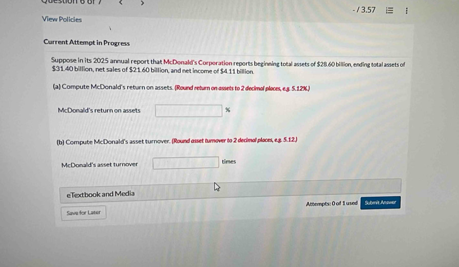 > 
/3 57 
View Policies 
Current Attempt in Progress 
Suppose in its 2025 annual report that McDonald’s Corporation reports beginning total assets of $28.60 billion, ending total assets of
$31.40 billion, net sales of $21.60 billion, and net income of $4.11 billion. 
(a) Compute McDonald’s return on assets. (Round return on assets to 2 decimal places, e.g. 5.12%.) 
McDonald's return on assets □ %
(b) Compute McDonald's asset turnover. (Round asset turnover to 2 decimal piaces, e.g. 5.12.) 
McDonald's asset turnover times 
eTextbook and Media 
Save for Later Attempts: 0 of 1 used Submit Answer
