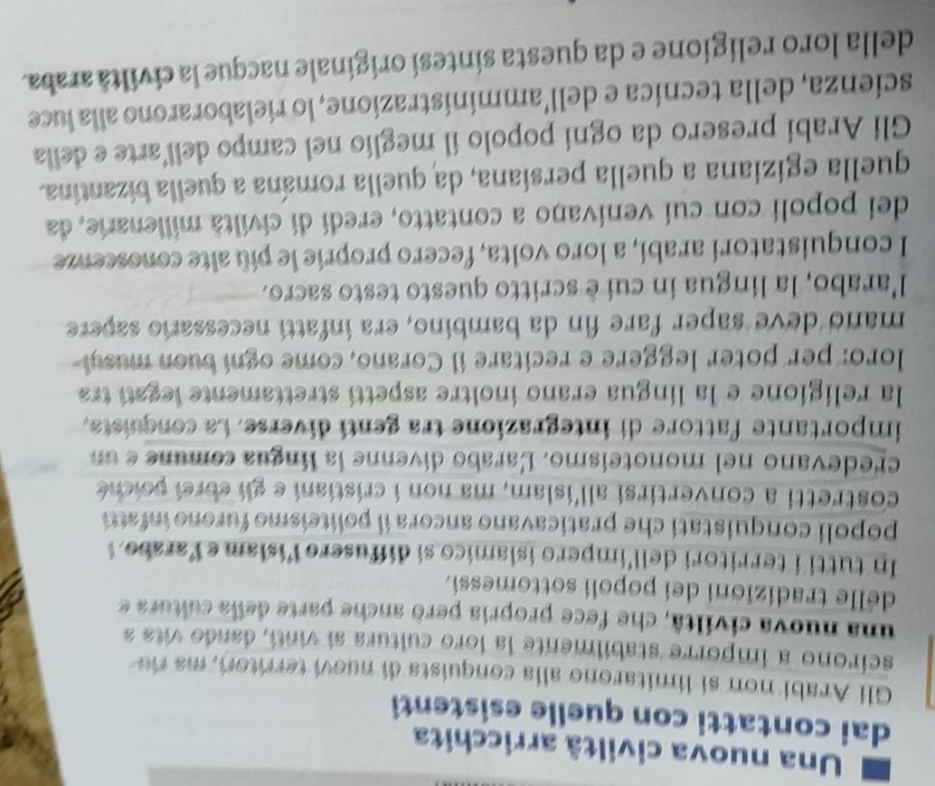 Una nuova civiltã arricchita 
dai contatti con quelle esistenti 
Gli Arabi non si limitarono alla conquista di nuovi territori, ma ro 
scirono a imporre stabilmente la loro cultura aí vintí, dando vita a 
una nuova civiltâ, che fece propria però anche parte della cultura e 
delle tradizioni dei popoli sottomessi. 
In tutti i territori dell'impero islamico si diffusero lislam e Yarabo 
popoli conquistati che praticavano ancora il politeismo furono infatti 
costretti a convertirsi all'islam, ma non i cristiani e gli ebrei poiché 
credevano nel monoteísmo. Larabo divenne la língua comune e un 
importante fattore di integrazione tra genti diverse. La conquista, 
la religione e la língua erano inoltre aspettí strettamente legatí tra 
loro: per poter leggere e recitare il Corano, come ogni buon musyl 
mano deve saper fare fin da bambino, era infattí necessario sapere 
l'arabo, la lingua in cui è scritto questo testo sacro. 
I conquistatori arabí, a loro volta, fecero proprie le piú alte conoscenze 
dei popoli con cui venivano a contatto, eredi di civiltà millenarie, da 
quella egiziana a quella persiana, da quella romána a quella bizantina. 
Gli Arabí presero da ogní popolo il meglio nel campo dell’arte e della 
scienza, della tecnica e dell’amministrazione, lo rielaborarono alla luce 
della loro religione e da questa sintesi originale nacque la civiltã araba.