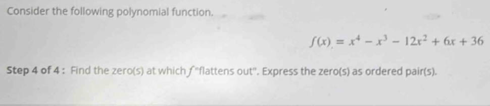 Consider the following polynomial function.
f(x)=x^4-x^3-12x^2+6x+36
Step 4 of 4 : Find the zero(s) at which f ''flattens out''. Express the zero(s) as ordered pair(s).