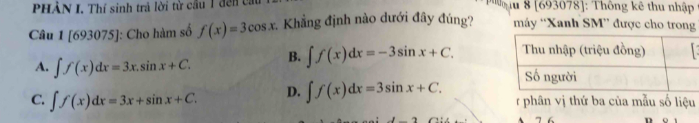 PHÀN I. Thí sinh trả lời từ cầu 1 đến ca lu 8 [693078] : Thông kê thu nhập
Câu 1[693075] ]: Cho hàm số f(x)=3cos x :. Khẳng định nào dưới đây đúng? máy “Xanh SM” được cho trong
B. ∈t f(x)dx=-3sin x+C.
A. ∈t f(x)dx=3x.sin x+C.
D. ∈t f(x)dx=3sin x+C.
C. ∈t f(x)dx=3x+sin x+C. r phân vị thứ ba của mẫu số liệu