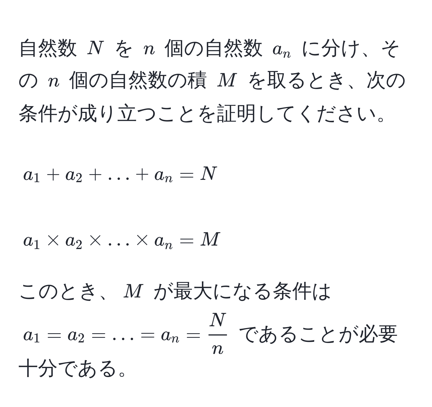 自然数 ( N ) を ( n ) 個の自然数 ( a_n ) に分け、その ( n ) 個の自然数の積 ( M ) を取るとき、次の条件が成り立つことを証明してください。  
[ 
a_1 + a_2 + ... + a_n = N 
]  
[ 
a_1 * a_2 * ... * a_n = M 
]  
このとき、( M ) が最大になる条件は ( a_1 = a_2 = ... = a_n =  N/n  ) であることが必要十分である。