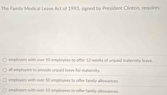 The Family Medical Leave Act of 1993, signed by President Clinton, requires:
employers with over 50 employees to offer 12 weeks of unpaid maternity leave.
all employers to provide unpaid leave for maternity.
employers with over 50 employees to offer family allowances.
employers with over 10 employees to offer family allowances.